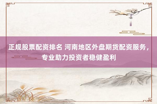 正规股票配资排名 河南地区外盘期货配资服务，专业助力投资者稳健盈利