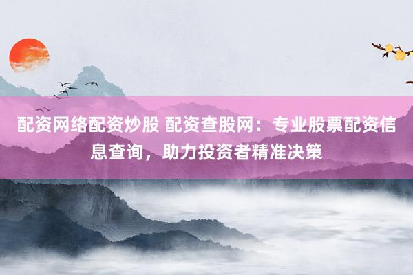 配资网络配资炒股 配资查股网：专业股票配资信息查询，助力投资者精准决策
