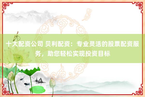 十大配资公司 贝利配资：专业灵活的股票配资服务，助您轻松实现投资目标