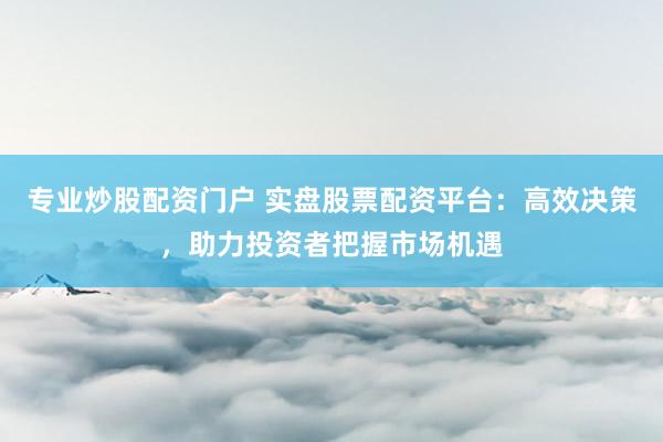 专业炒股配资门户 实盘股票配资平台：高效决策，助力投资者把握市场机遇