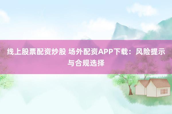 线上股票配资炒股 场外配资APP下载：风险提示与合规选择