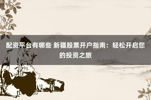 配资平台有哪些 新疆股票开户指南:轻松开启您的投资之旅