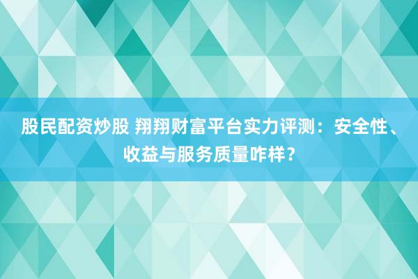 股民配资炒股 翔翔财富平台实力评测：安全性、收益与服务质量咋样？
