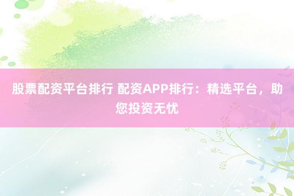 股票配资平台排行 配资APP排行：精选平台，助您投资无忧