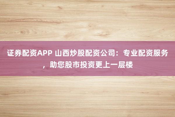 证券配资APP 山西炒股配资公司：专业配资服务，助您股市投资更上一层楼