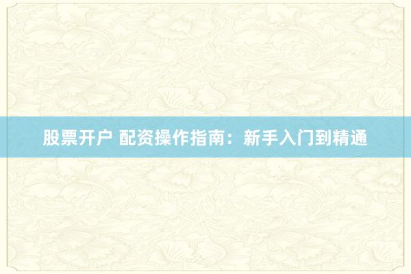 股票开户 配资操作指南：新手入门到精通