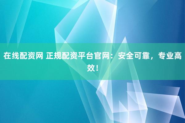 在线配资网 正规配资平台官网：安全可靠，专业高效！