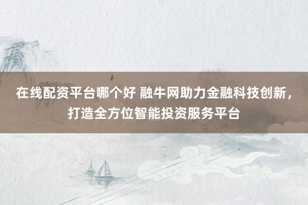 在线配资平台哪个好 融牛网助力金融科技创新，打造全方位智能投资服务平台