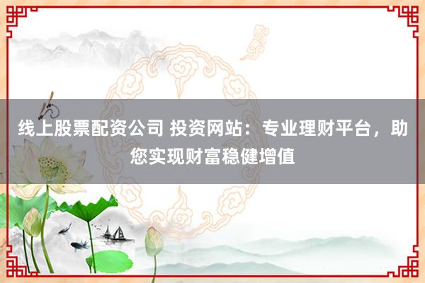 线上股票配资公司 投资网站：专业理财平台，助您实现财富稳健增值
