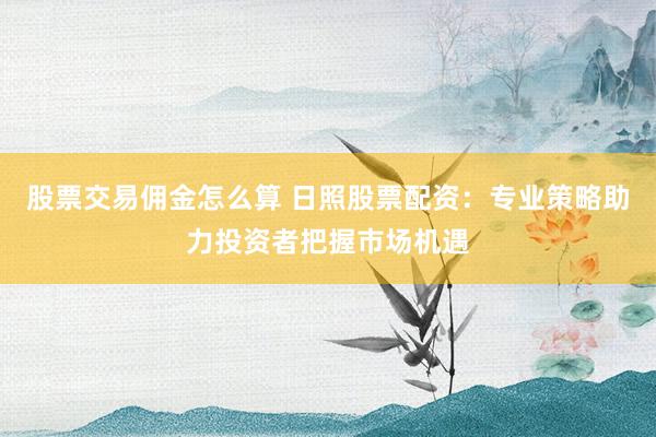 股票交易佣金怎么算 日照股票配资：专业策略助力投资者把握市场机遇