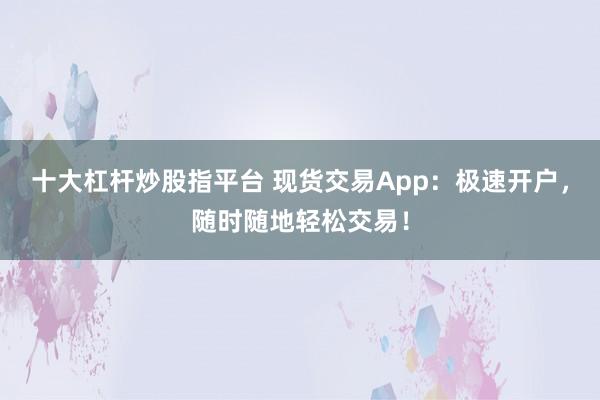 十大杠杆炒股指平台 现货交易App：极速开户，随时随地轻松交易！