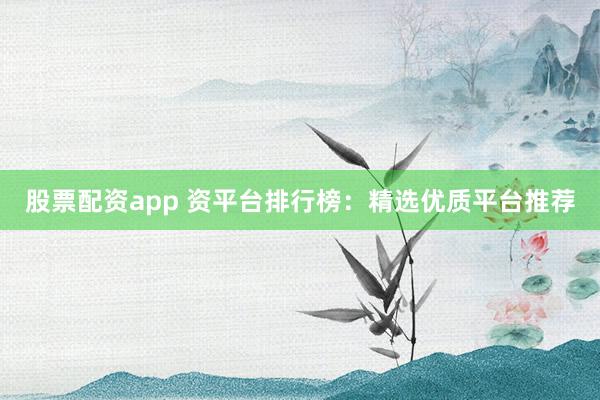 股票配资app 资平台排行榜：精选优质平台推荐