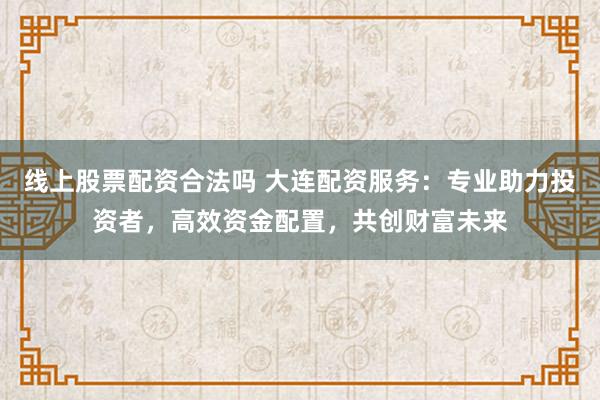 线上股票配资合法吗 大连配资服务：专业助力投资者，高效资金配置，共创财富未来