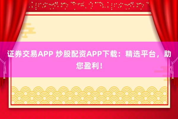 证券交易APP 炒股配资APP下载：精选平台，助您盈利！