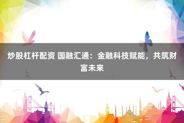 炒股杠杆配资 国融汇通：金融科技赋能，共筑财富未来