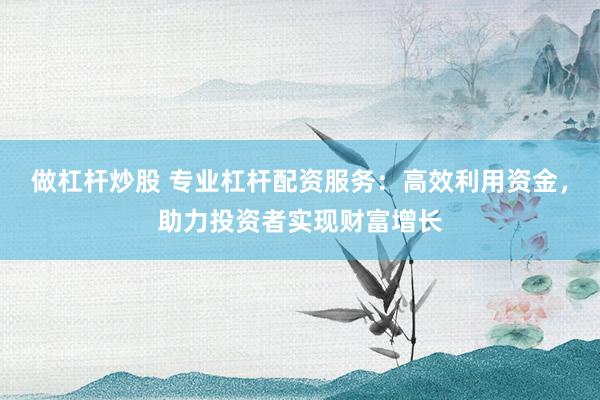 做杠杆炒股 专业杠杆配资服务：高效利用资金，助力投资者实现财富增长