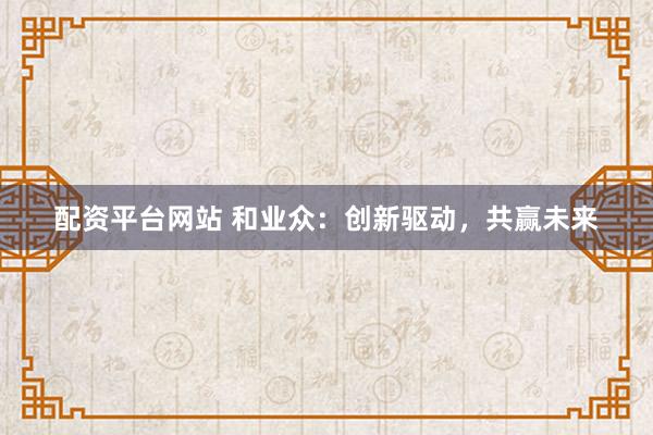 配资平台网站 和业众：创新驱动，共赢未来
