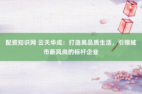 配资知识网 云天华成：打造高品质生活，引领城市新风尚的标杆企业