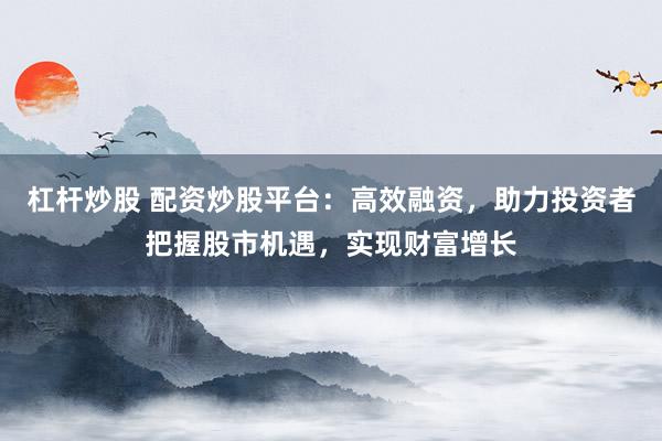 杠杆炒股 配资炒股平台：高效融资，助力投资者把握股市机遇，实现财富增长