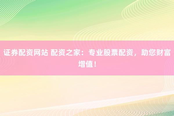 证券配资网站 配资之家：专业股票配资，助您财富增值！