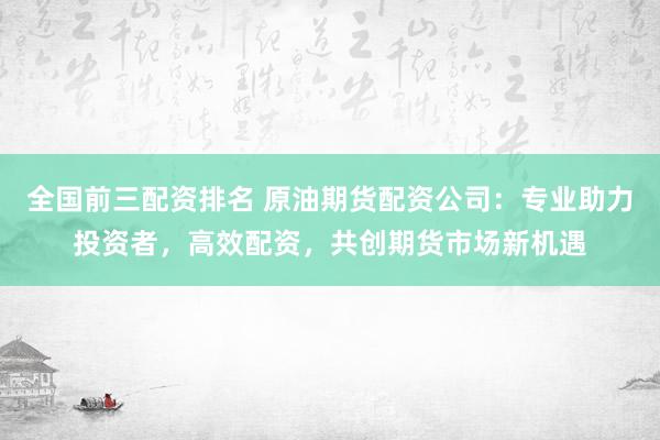 全国前三配资排名 原油期货配资公司：专业助力投资者，高效配资，共创期货市场新机遇