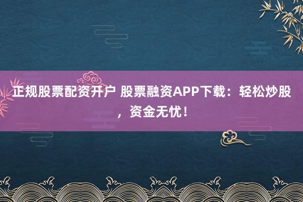 正规股票配资开户 股票融资APP下载:轻松炒股,资金无忧!