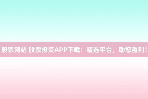 股票网站 股票投资APP下载：精选平台，助您盈利！