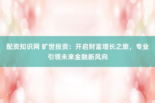 配资知识网 旷世投资：开启财富增长之旅，专业引领未来金融新风向