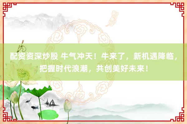 配资资深炒股 牛气冲天！牛来了，新机遇降临，把握时代浪潮，共创美好未来！