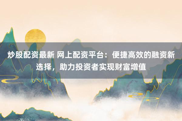 炒股配资最新 网上配资平台：便捷高效的融资新选择，助力投资者实现财富增值