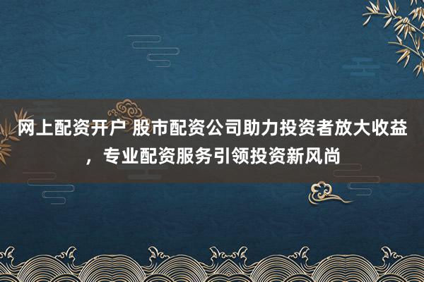 网上配资开户 股市配资公司助力投资者放大收益,专业配资服务引领投资新风尚