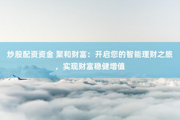 炒股配资资金 聚和财富:开启您的智能理财之旅,实现财富稳健增值