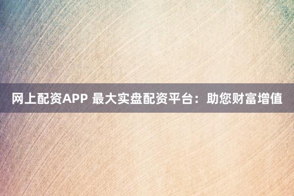 网上配资APP 最大实盘配资平台：助您财富增值