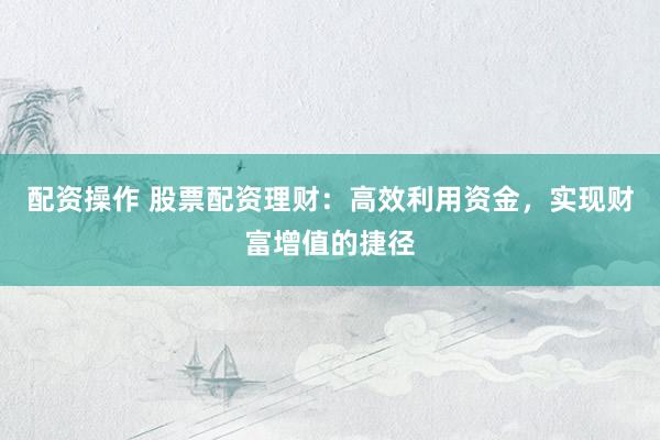 配资操作 股票配资理财：高效利用资金，实现财富增值的捷径
