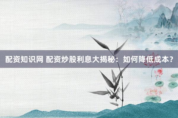 配资知识网 配资炒股利息大揭秘：如何降低成本？