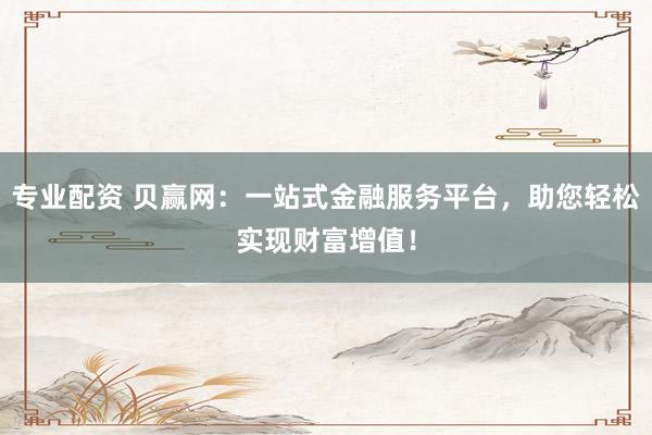 专业配资 贝赢网：一站式金融服务平台，助您轻松实现财富增值！