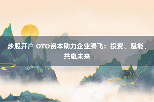 炒股开户 OTO资本助力企业腾飞：投资、赋能、共赢未来