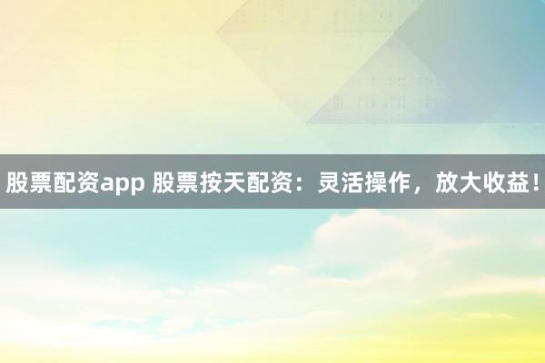 股票配资app 股票按天配资：灵活操作，放大收益！