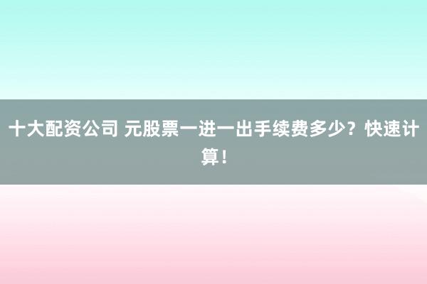 十大配资公司 元股票一进一出手续费多少？快速计算！