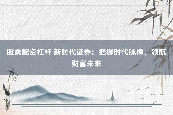 股票配资杠杆 新时代证券：把握时代脉搏，领航财富未来