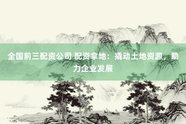 全国前三配资公司 配资拿地：撬动土地资源，助力企业发展