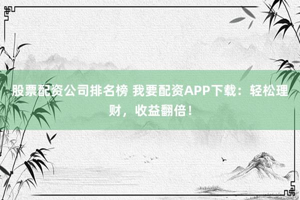 股票配资公司排名榜 我要配资APP下载：轻松理财，收益翻倍！