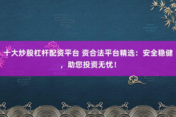 十大炒股杠杆配资平台 资合法平台精选:安全稳健,助您投资无忧!