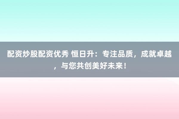 配资炒股配资优秀 恒日升:专注品质,成就卓越,与您共创美好未来!