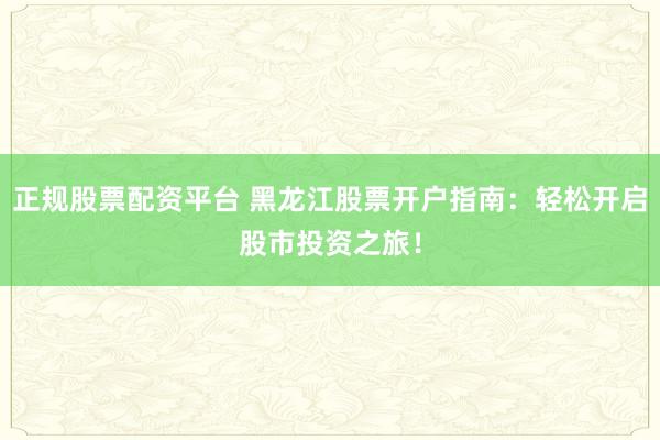 正规股票配资平台 黑龙江股票开户指南:轻松开启股市投资之旅!