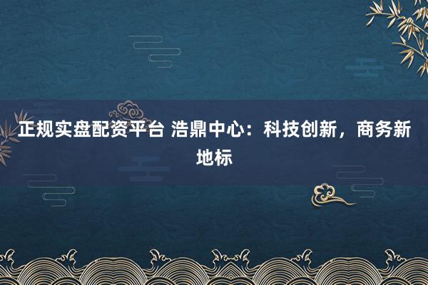 正规实盘配资平台 浩鼎中心：科技创新，商务新地标