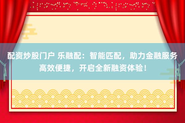 配资炒股门户 乐融配：智能匹配，助力金融服务高效便捷，开启全新融资体验！