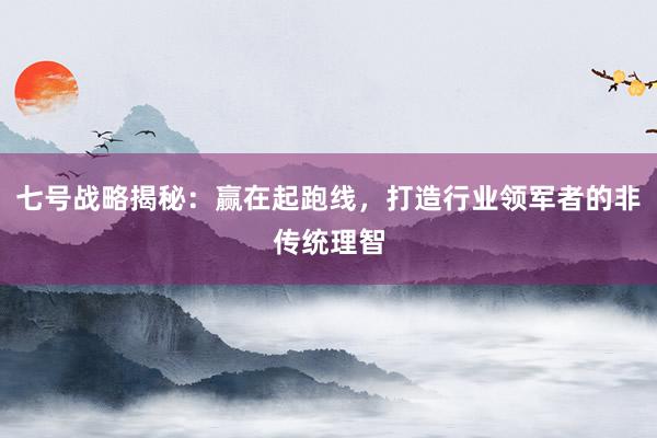 七号战略揭秘：赢在起跑线，打造行业领军者的非传统理智