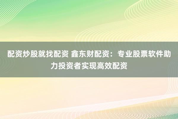 配资炒股就找配资 鑫东财配资：专业股票软件助力投资者实现高效配资