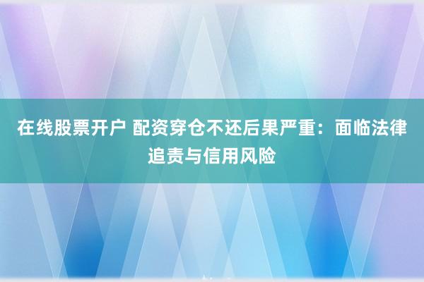 在线股票开户 配资穿仓不还后果严重：面临法律追责与信用风险